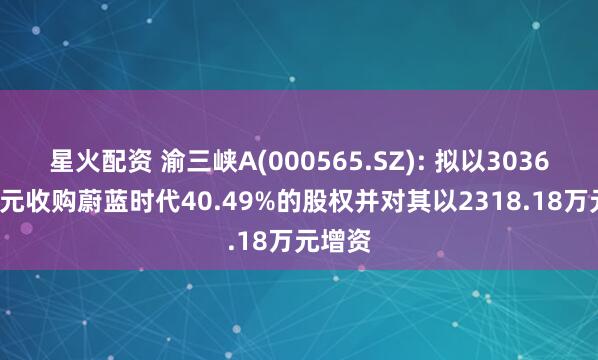 星火配资 渝三峡A(000565.SZ): 拟以3036.82万元收购蔚蓝时代40.49%的股权并对其以2318.18万元增资