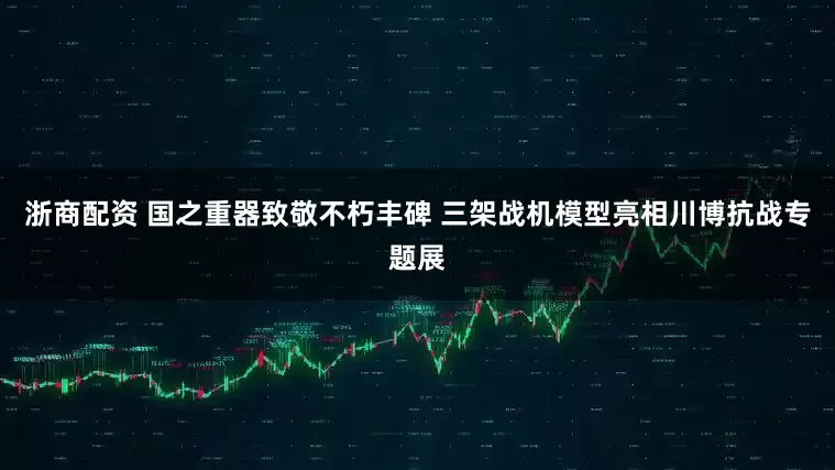浙商配资 国之重器致敬不朽丰碑 三架战机模型亮相川博抗战专题展