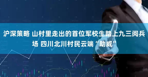 沪深策略 山村里走出的首位军校生踏上九三阅兵场 四川北川村民云端“助威”