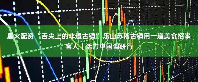 星火配资 “舌尖上的非遗古镇” 乐山苏稽古镇用一道美食招来客人｜活力中国调研行