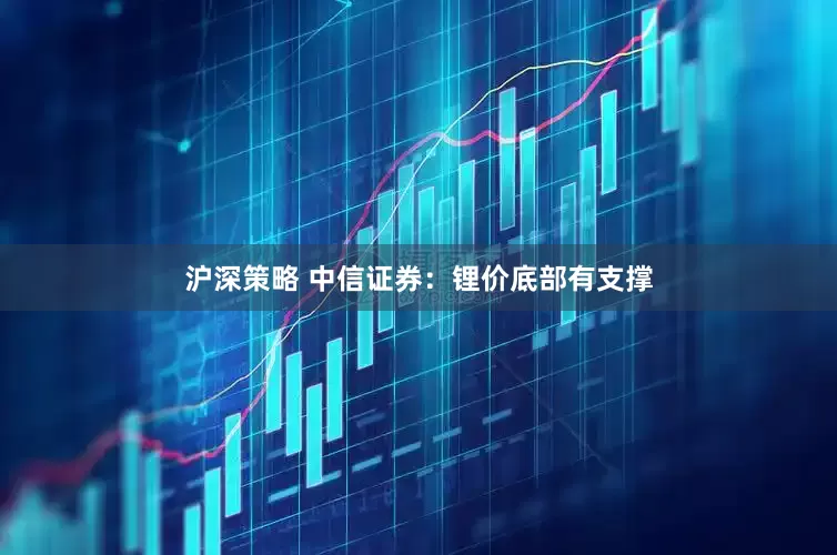 沪深策略 中信证券：锂价底部有支撑